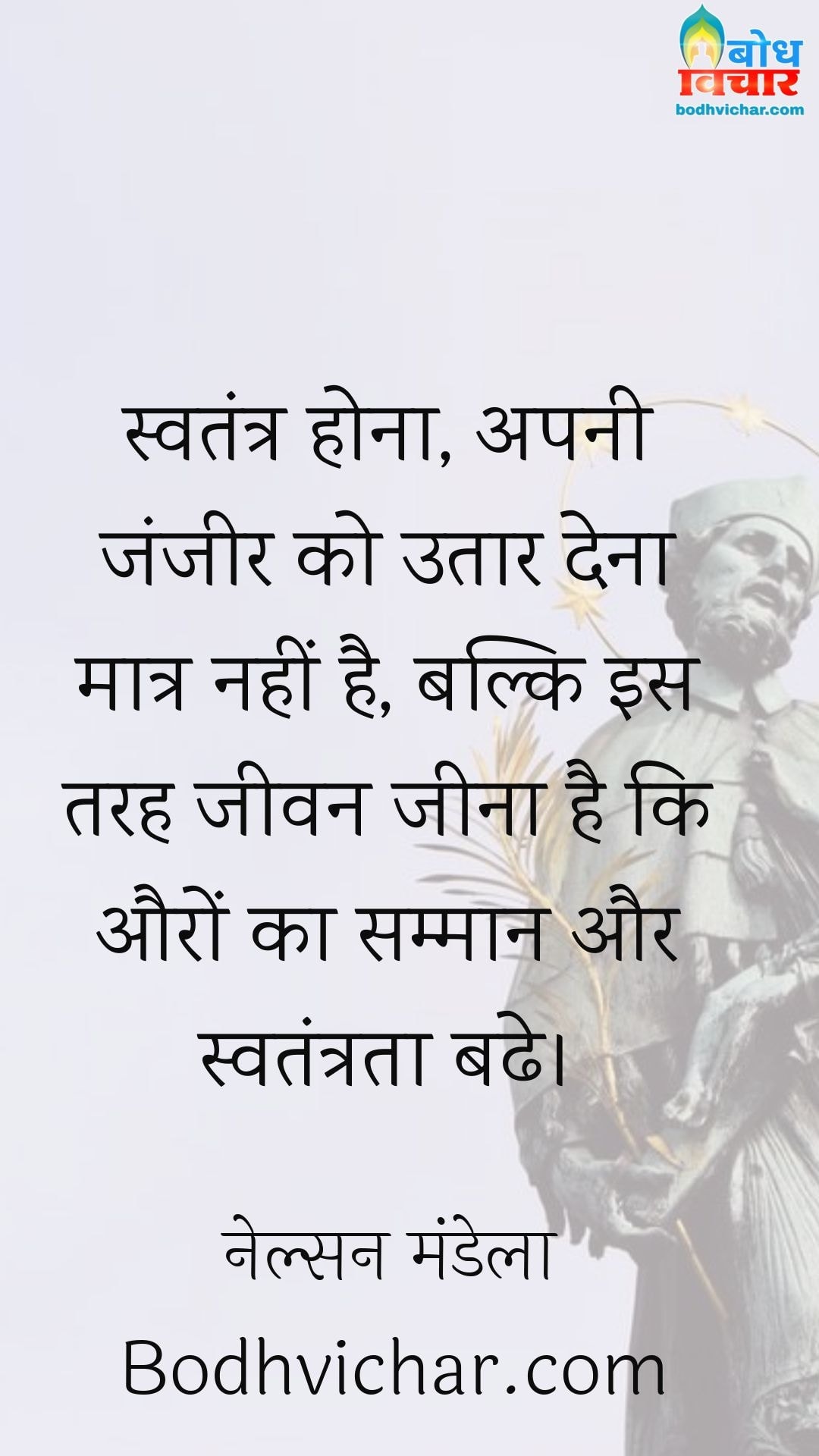स्वतंत्र होना, अपनी जंजीर को उतार देना मात्र नहीं है, बल्कि इस तरह जीवन जीना है कि औरों का सम्मान और स्वतंत्रता बढे। : Swatantra hona apni zanzeer utaar dena matra nahi hai, balki is tarah jeevan jeena hai ki auro ka samman aur swatantrata badhe. - नेल्सन मंडेला