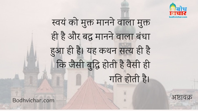 स्वयं को मुक्त मानने वाला मुक्त ही है और बद्ध मानने वाला बंधा हुआ ही है। यह कथन सत्य ही है कि जैसी बुद्धि होती है वैसी ही गति होती है। : Swayam ko mukt manne wala hi mukta hai aur badhha manne wala bandha hua . yah kathan satya hi hai ki jaisi buddhi hoti hai waisi hi gati hoti hai. - अष्टावक्र