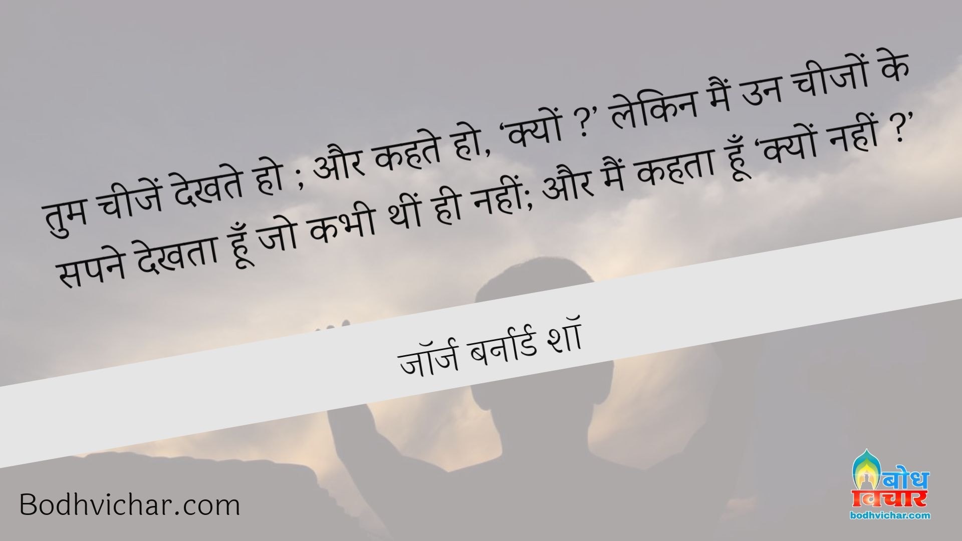 तुम चीजें देखते हो ; और कहते हो, ‘क्यों ?’ लेकिन मैं उन चीजों के सपने देखता हूँ जो कभी थीं ही नहीं; और मैं कहता हूँ ‘क्यों नहीं ?’ : Tum cheezon ko dekhte ho aur kehte ho - kyon? main un cheezon ko sapne mein dekhta hu jo kabhi thi hi nahi aur main kahta hu - kyon nahi. - जॉर्ज बर्नार्ड शॉ