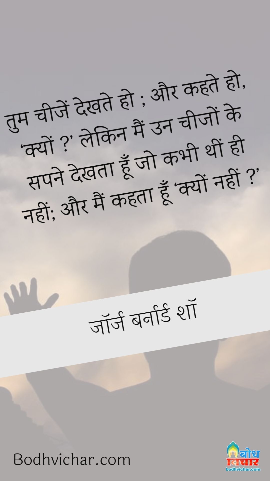 तुम चीजें देखते हो ; और कहते हो, ‘क्यों ?’ लेकिन मैं उन चीजों के सपने देखता हूँ जो कभी थीं ही नहीं; और मैं कहता हूँ ‘क्यों नहीं ?’ : Tum cheezon ko dekhte ho aur kehte ho - kyon? main un cheezon ko sapne mein dekhta hu jo kabhi thi hi nahi aur main kahta hu - kyon nahi. - जॉर्ज बर्नार्ड शॉ