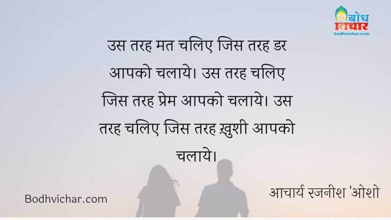 उस तरह मत चलिए जिस तरह डर आपको चलाये। उस तरह चलिए जिस तरह प्रेम आपको चलाये। उस तरह चलिए जिस तरह ख़ुशी आपको चलाये। : Us tarah mat chaliye jis tarah dar aapko chalaaye, us tarah chaliye jis tarahaapko prem chalaye jis tarah aapko aapki khushi chalaaye - आचार्य रजनीश 'ओशो'