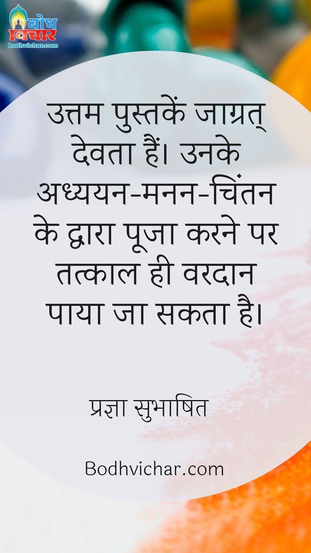 उत्तम पुस्तकें जाग्रत् देवता हैं। उनके अध्ययन-मनन-चिंतन के द्वारा पूजा करने पर तत्काल ही वरदान पाया जा सकता है। : Uttam pustake jaagrat devta hain unke adhyayan manan chintan ke dwara pooja karne par tatkal hi vardan paya jaa sakta hai. - प्रज्ञा सुभाषित