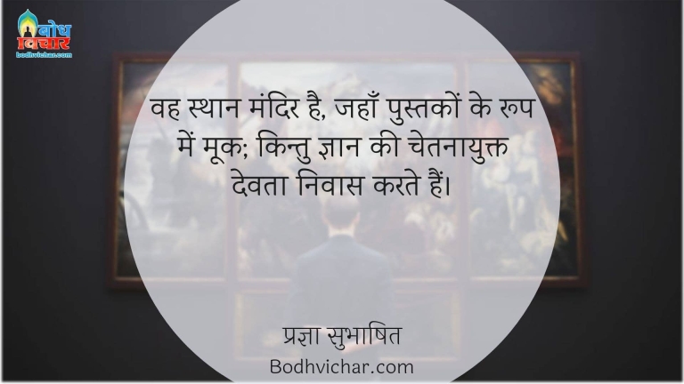 वह स्थान मंदिर है, जहाँ पुस्तकों के रूप में मूक; किन्तु ज्ञान की चेतनायुक्त देवता निवास करते हैं। : Vah sthan mandir hai, jahan pustako ke roop me mook kintu gyaan ki chetnayukt devta nivas karte hain. - प्रज्ञा सुभाषित