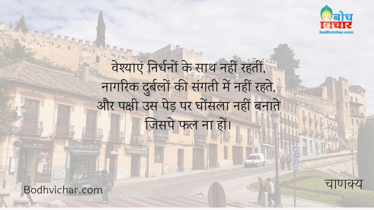 वेश्याएं निर्धनों के साथ नहीं रहतीं, नागरिक दुर्बलों की संगती में नहीं रहते, और पक्षी उस पेड़ पर घोंसला नहीं बनाते जिसपे फल ना हों। : Vaishyaye nirdhano ke sath nahi rehti, nagrik durbalo ki sangati me nhi rahte aur pakshi us ped par ghosla nahi banate jis par fal na ho - चाणक्य