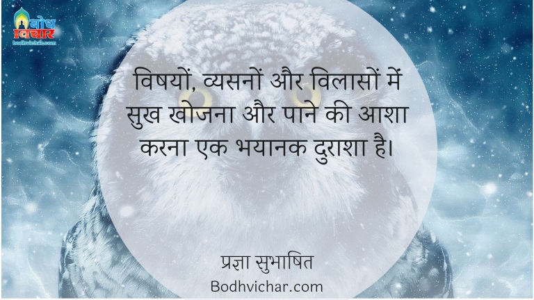 विषयों, व्यसनों और विलासों मेंं सुख खोजना और पाने की आशा करना एक भयानक दुराशा है। : Vishayon, vysanao aur vilaao me sukh khojna aur pane ki aasha karna ek bhayanak durasha hai. - प्रज्ञा सुभाषित