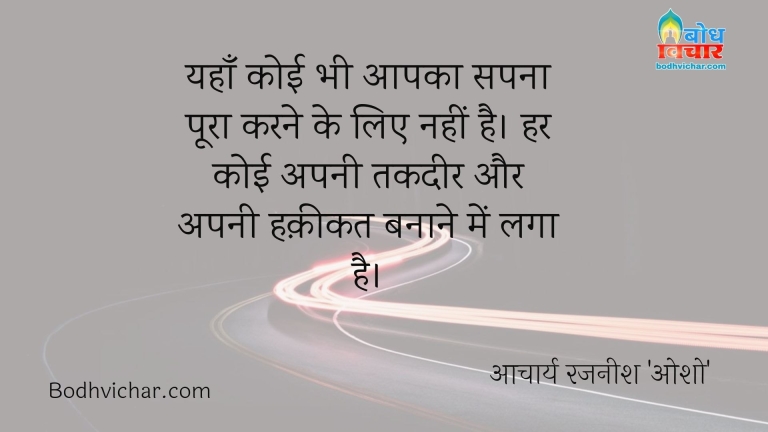 यहाँ कोई भी आपका सपना पूरा करने के लिए नहीं है। हर कोई अपनी तकदीर और अपनी हक़ीकत बनाने में लगा है। : Yahan aapka koi sapna poora karne ke liye nahi hai. har koi apni takdeer ko apni haqeeqat banane me laga hai. - आचार्य रजनीश 'ओशो'