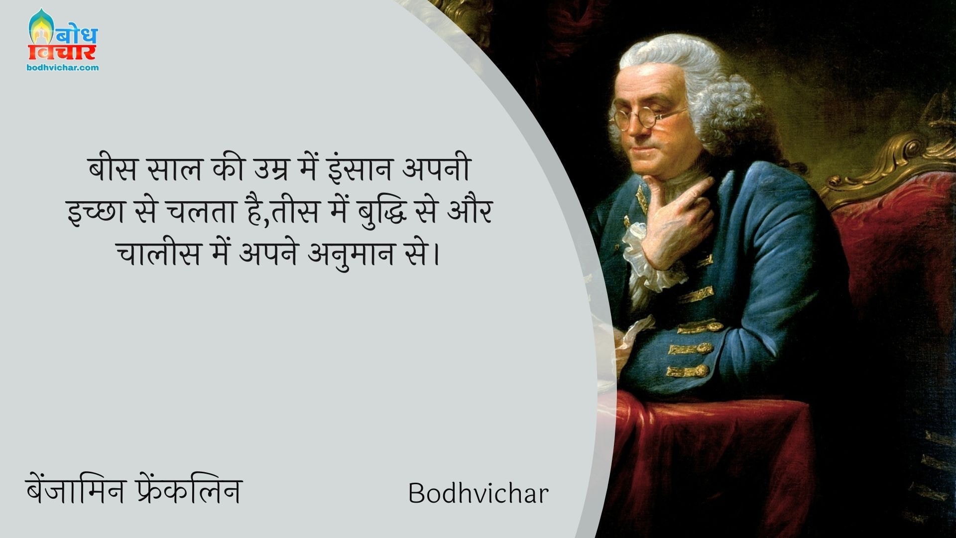 बीस साल की उम्र में इंसान अपनी इच्छा से चलता है,तीस में बुद्धि से और चालीस में अपने अनुमान से। : Bees saal ki umra me insaan apni ichchha se chalta hai aur tees me apni buddhi aur chalees me anumaan se. - बेंजामिन फ्रैंकलिन