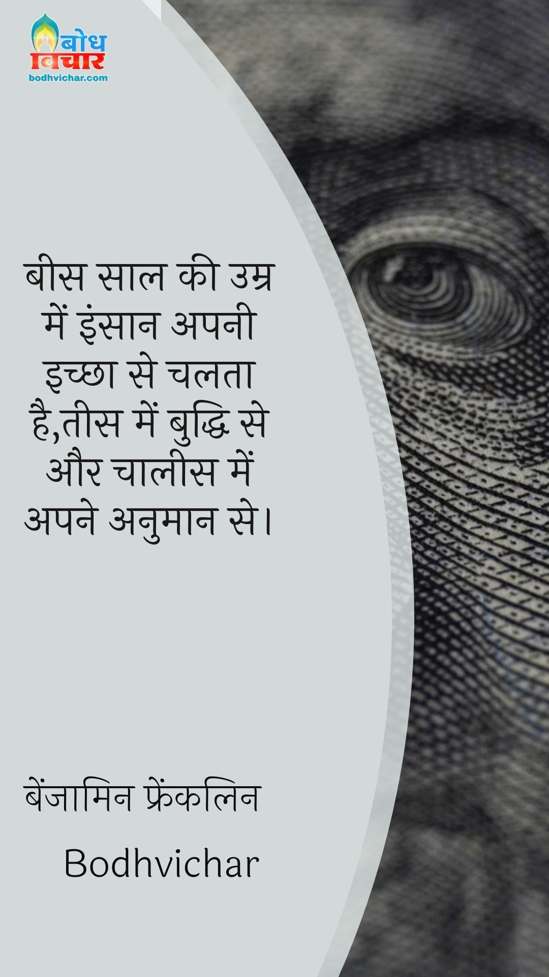 बीस साल की उम्र में इंसान अपनी इच्छा से चलता है,तीस में बुद्धि से और चालीस में अपने अनुमान से। : Bees saal ki umra me insaan apni ichchha se chalta hai aur tees me apni buddhi aur chalees me anumaan se. - बेंजामिन फ्रैंकलिन