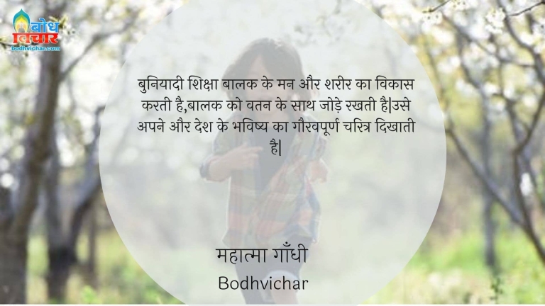 बुनियादी शिक्षा बालक के मन और शरीर का विकास करती है,बालक को वतन के साथ जोड़े रखती है|उसे अपने और देश के भविष्य का गौरवपूर्ण चरित्र दिखाती है| : Buniyaadi shiksha baalak ke man aur shareer ka vikaas karti hai , baalak kko vatan ke sath jode rakhti hai. use apne aur apne desh ke bhavishya ka gauravpoorna charitra dikhati hai. - महात्मा गाँधी