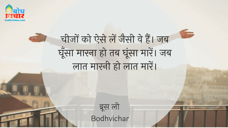 चीजों को ऐसे लें जैसी वे हैं। जब घूँसा मारना हो तब घूंसा मारें। जब लात मारनी हो लात मारें। : Cheezon ko ese lein jaisi ki wo hain. jab ghoonsa maarna ho to ghoonsa uar jab laat maarni ho to laat maarein. - ब्रूस ली