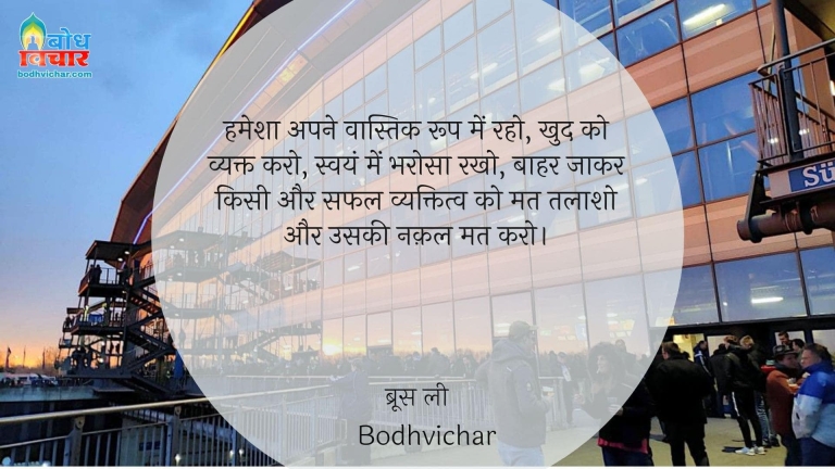 हमेशा अपने वास्तिक रूप में रहो, खुद को व्यक्त करो, स्वयं में भरोसा रखो, बाहर जाकर किसी और सफल व्यक्तित्व को मत तलाशो और उसकी नक़ल मत करो। : Hamesha apne vaastvik roop me raho, khud ko vyakt karo, swayam me bharosa rakho, bahar jaakar kisi safalt vyakti ko mat talaasho aur mat uski nakal karo. - ब्रूस ली