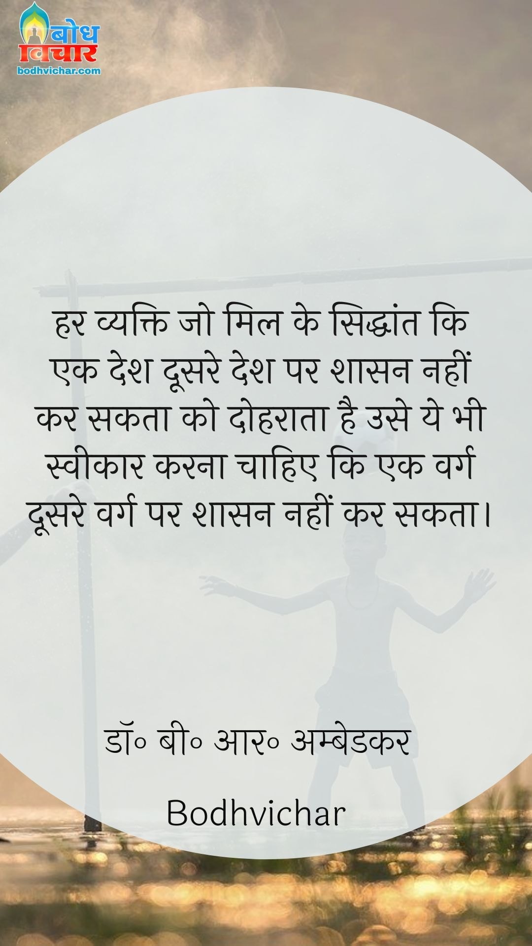 हर व्यक्ति जो मिल के सिद्धांत कि एक देश दूसरे देश पर शासन नहीं कर सकता को दोहराता है उसे ये भी स्वीकार करना चाहिए कि एक वर्ग दूसरे वर्ग पर शासन नहीं कर सकता। : Har vyakti jo mil ke siddhant ki ek desh doosre desh par shasan nahi kar sakta ko dohraata hai , use yahbhi sweekarna chahiye ki ek varg doosre varg par shasan nahin karta. - डॉ॰ बी॰ आर॰ अम्बेडकर