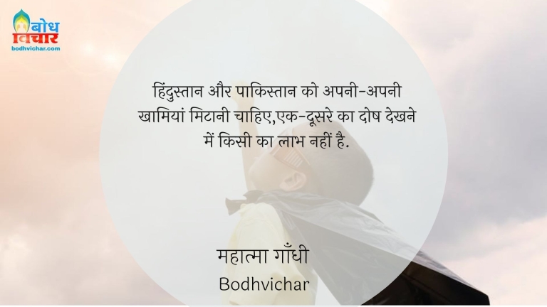 हिंदुस्तान और पाकिस्तान को अपनी-अपनी खामियां मिटानी चाहिए,एक-दूसरे का दोष देखने में किसी का लाभ नहीं है. : Hindustan aur pakistanko apni apni khaamiyan mitaani chahiye, ek doosre ka dosh dekhne me koi laabh nahi hai. - महात्मा गाँधी