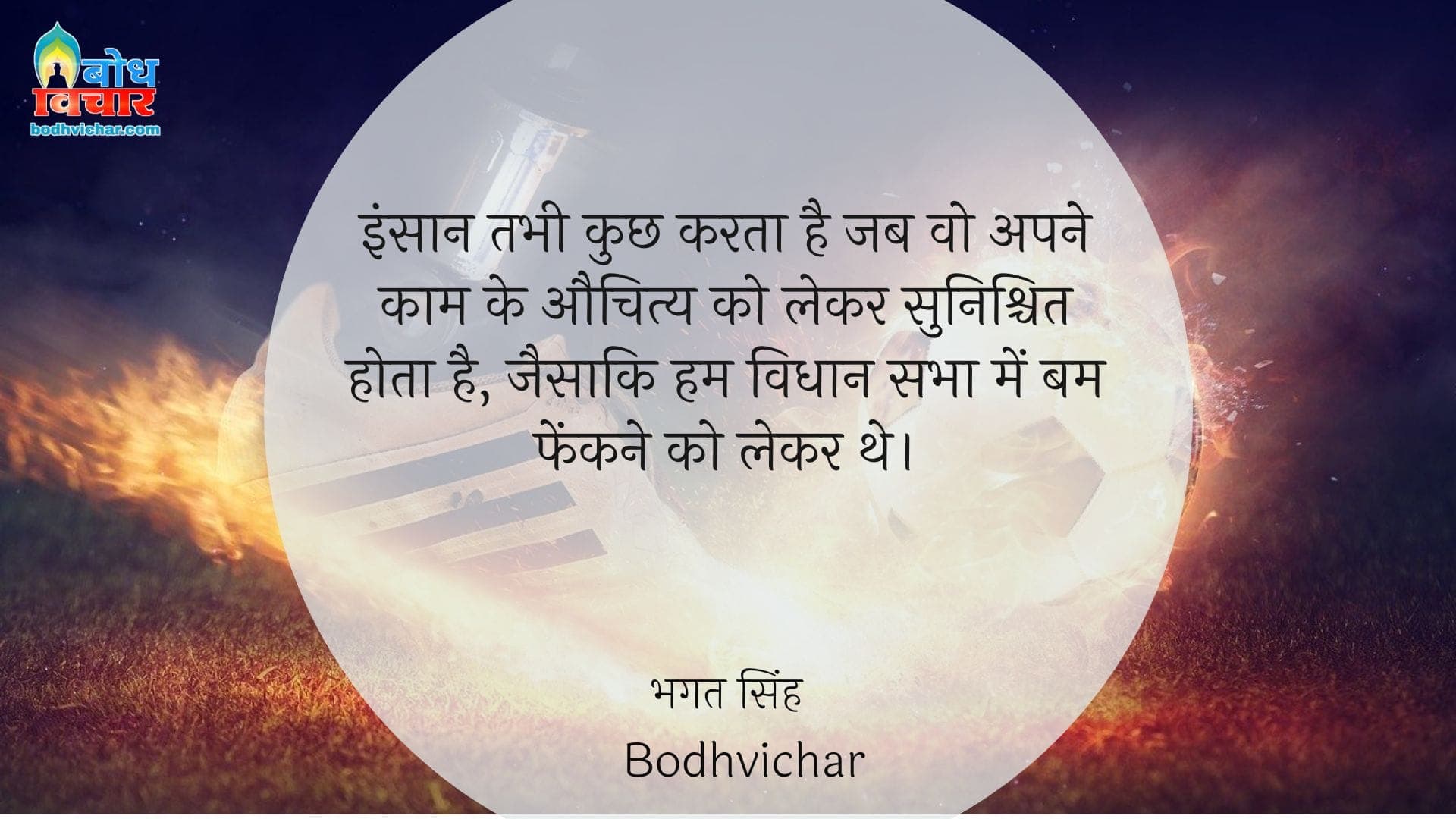 इंसान तभी कुछ करता है जब वो अपने काम के औचित्य को लेकर सुनिश्चित होता है, जैसाकि हम विधान सभा में बम फेंकने को लेकर थे। : Insaan tabhi kuchhkarta hai jab wo apne kaam ke auchitya ko lekar sunishchit hota hai, jaise hum vidhansabha meinbomb fenkne ko lekar the. - सरदार भगत सिंह | Sardar Bhagat Singh