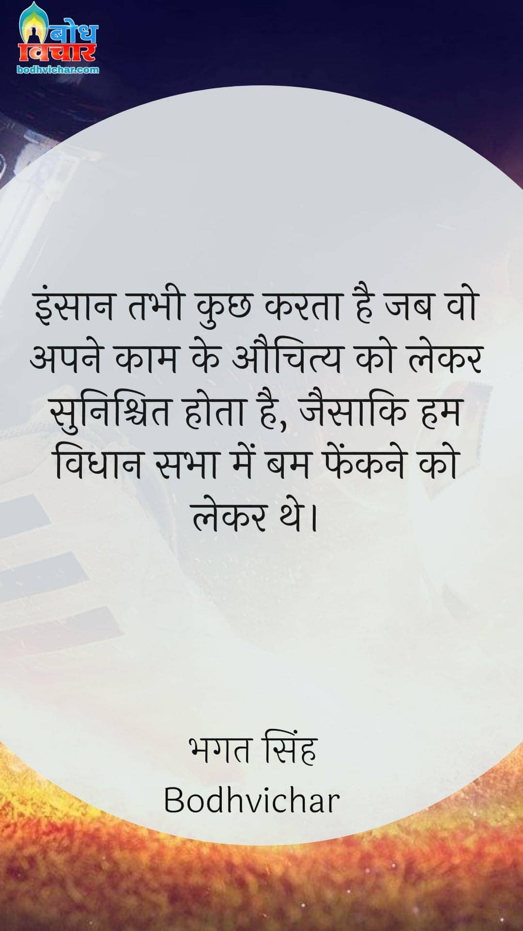 इंसान तभी कुछ करता है जब वो अपने काम के औचित्य को लेकर सुनिश्चित होता है, जैसाकि हम विधान सभा में बम फेंकने को लेकर थे। : Insaan tabhi kuchhkarta hai jab wo apne kaam ke auchitya ko lekar sunishchit hota hai, jaise hum vidhansabha meinbomb fenkne ko lekar the. - सरदार भगत सिंह | Sardar Bhagat Singh