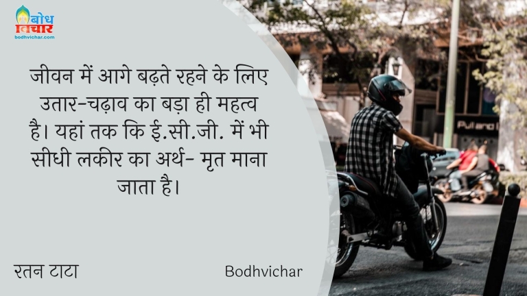 जीवन में आगे बढ़ते रहने के लिए उतार-चढ़ाव का बड़ा ही महत्व है। यहां तक कि ई.सी.जी. में भी सीधी लकीर का अर्थ- मृत माना जाता है। : Jeevan me aage badhte rahne ke liye utaar chadhaav ka hi mahatva hai. yaha tak ki ecg me bhi seedhi lakeer ka rth mrit mana jata hai. - रतन टाटा