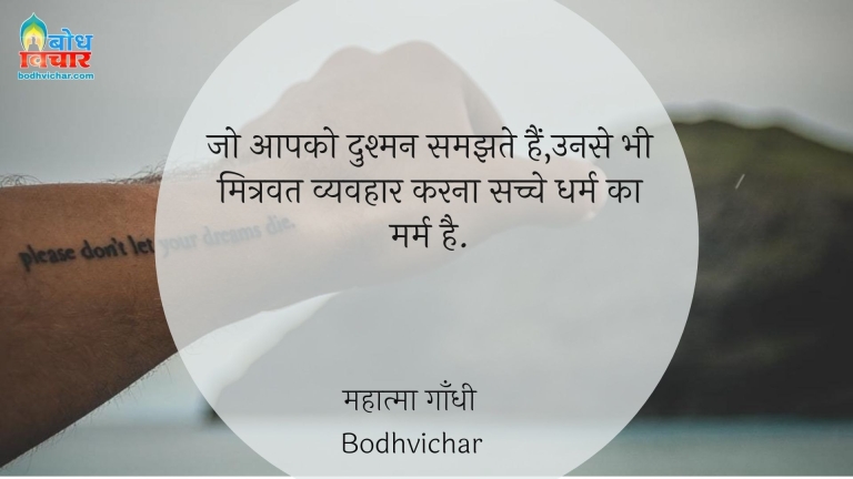 जो आपको दुश्मन समझते हैं,उनसे भी मित्रवत व्यवहार करना सच्चे धर्म का मर्म है. : Jo aapko dushman samjhte hain unse bhi mitravat vyavhaar karna sachche dharm ka marm hai. - महात्मा गाँधी