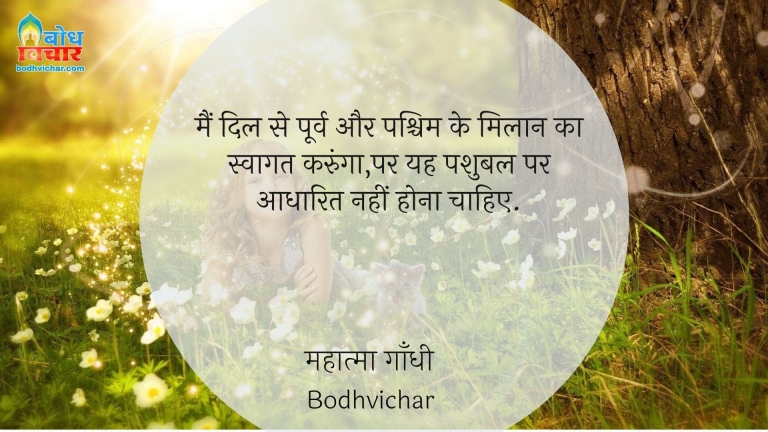 मैं दिल से पूर्व और पश्चिम के मिलान का स्वागत करुंगा,पर यह पशुबल पर आधारित नहीं होना चाहिए. : Main dil se poorv aur pashchim ke milaan ka swagat karunga , par yah pashubal par aadharit nahi hona chahiye. - महात्मा गाँधी