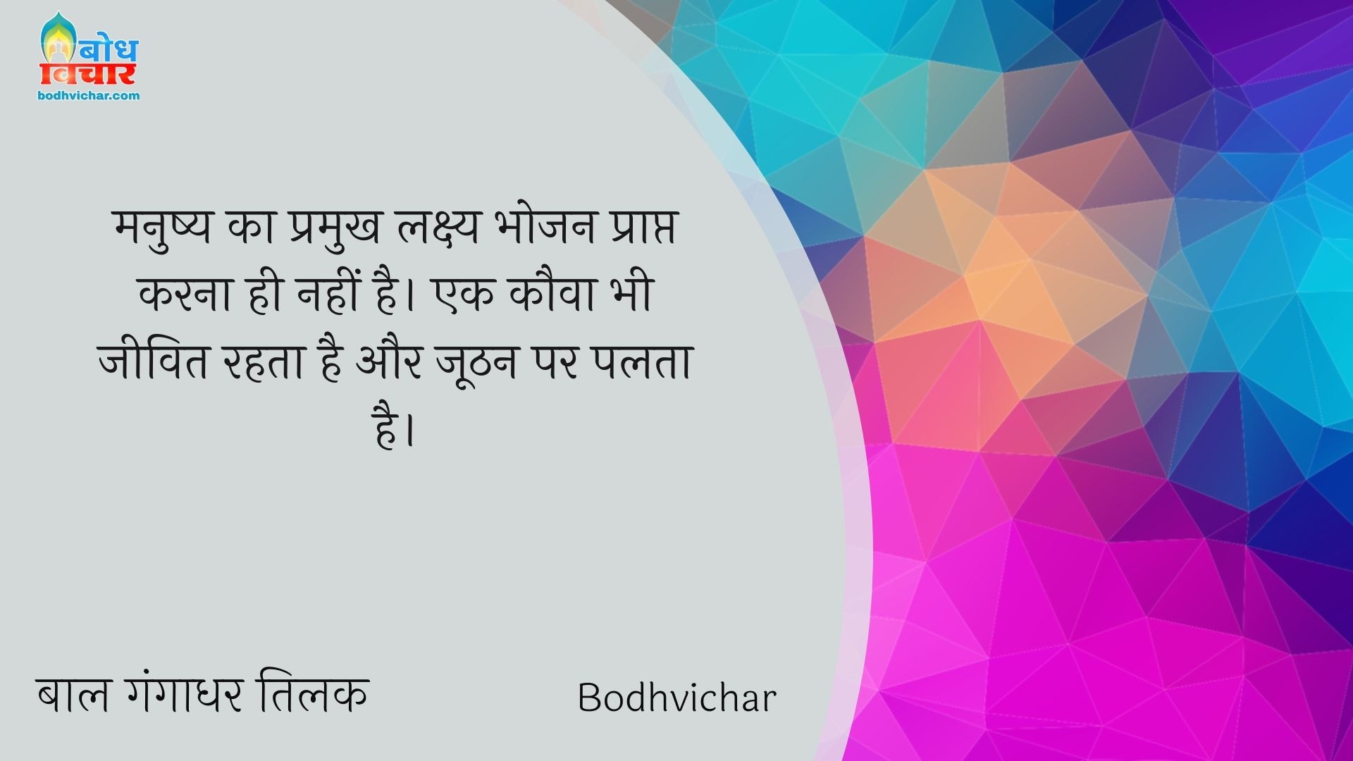 मनुष्य का प्रमुख लक्ष्य भोजन प्राप्त करना ही नहीं है। एक कौवा भी जीवित रहता है और जूठन पर पलता है। : Manushya ka pramukh lakshya bhojan prapt karna nahin hai. ek kauwa bhi jeevit rahta hai aur hoothan par palta hai. - बाल गंगाधर तिलक