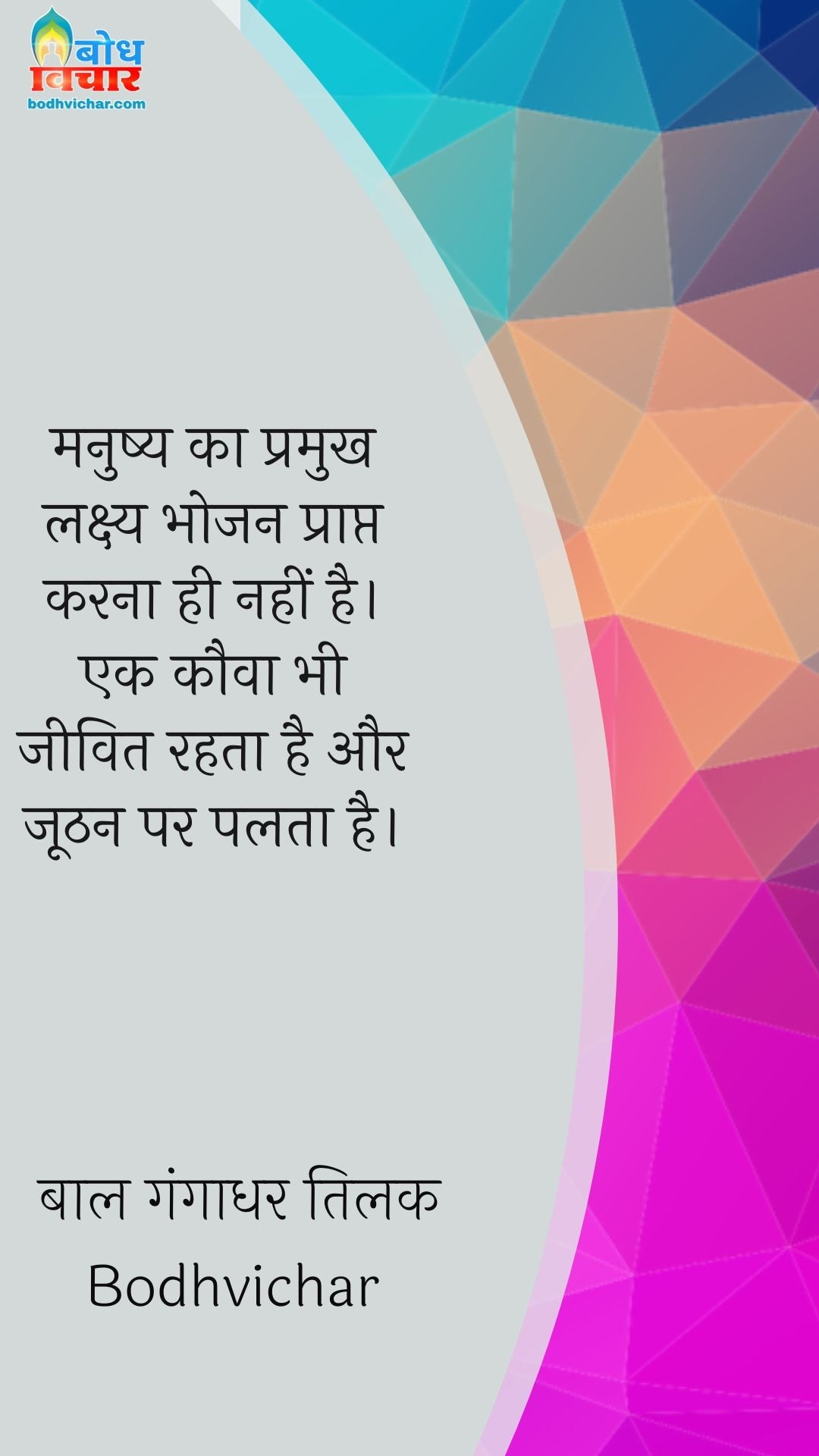 मनुष्य का प्रमुख लक्ष्य भोजन प्राप्त करना ही नहीं है। एक कौवा भी जीवित रहता है और जूठन पर पलता है। : Manushya ka pramukh lakshya bhojan prapt karna nahin hai. ek kauwa bhi jeevit rahta hai aur hoothan par palta hai. - बाल गंगाधर तिलक