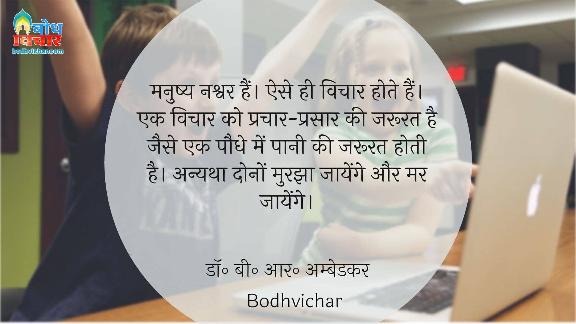 मनुष्य नश्वर हैं। ऐसे ही विचार होते हैं। एक विचार को प्रचार-प्रसार की जरूरत है जैसे एक पौधे में पानी की जरूरत होती है। अन्यथा दोनों मुरझा जायेंगे और मर जायेंगे। : Manushya nashwar hai. ese vichaar hote hain. ek vichaar ko prachar prasaar ki jaroorat hai jase paudhon ko paani-khaad ki jaroorat hoti hai. anyatha dono murjha jaayenge aur mar jaayenge - डॉ॰ बी॰ आर॰ अम्बेडकर