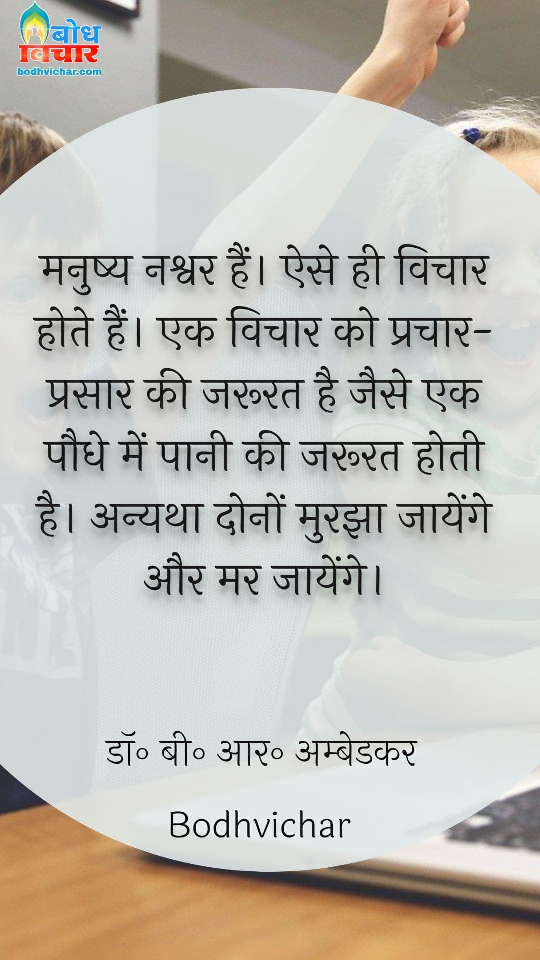 मनुष्य नश्वर हैं। ऐसे ही विचार होते हैं। एक विचार को प्रचार-प्रसार की जरूरत है जैसे एक पौधे में पानी की जरूरत होती है। अन्यथा दोनों मुरझा जायेंगे और मर जायेंगे। : Manushya nashwar hai. ese vichaar hote hain. ek vichaar ko prachar prasaar ki jaroorat hai jase paudhon ko paani-khaad ki jaroorat hoti hai. anyatha dono murjha jaayenge aur mar jaayenge - डॉ॰ बी॰ आर॰ अम्बेडकर