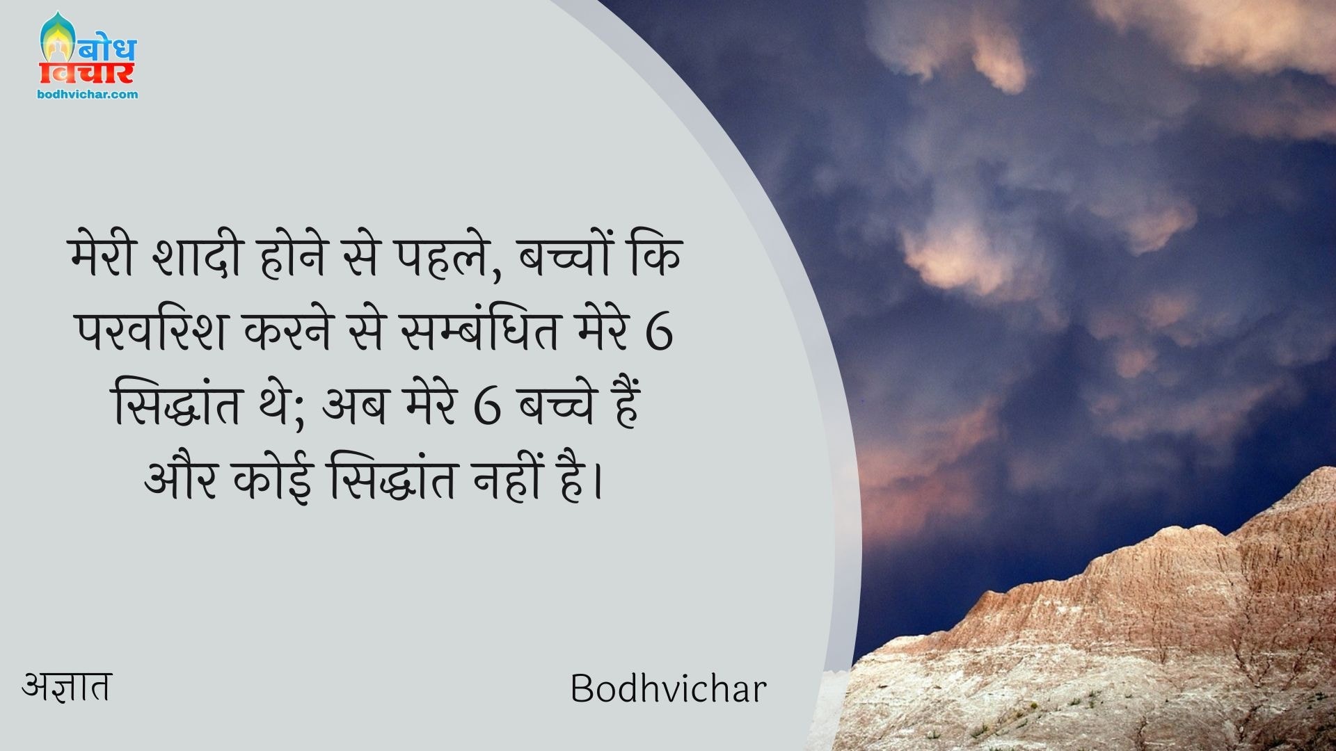 मेरी शादी होने से पहले, बच्चों कि परवरिश करने से सम्बंधित मेरे 6 सिद्धांत थे; अब मेरे 6 बच्चे हैं और कोई सिद्धांत नहीं है। : Meri shadi se pahle, bachchon ki parvarish karne ke sambandh me mere 6 siddhant the, ab mere 6 bachche hain aur koi siddhant nahi. - अज्ञात