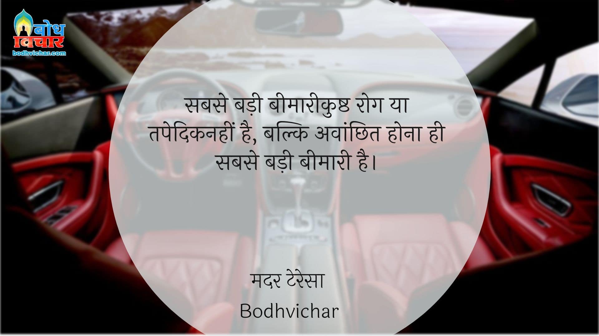 सबसे बड़ी बीमारी कुष्ठ रोग या तपेदिक नहीं है, बल्कि अवांछित होना ही सबसे बड़ी बीमारी है। : Sabs badi beemari kushth rog yaa tapedik nahi hai, balki avaanchhit hona hi sabse badi beemari hai. - मदर टेरेसा