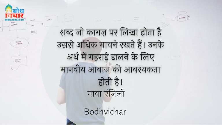 शब्द जो कागज़ पर लिखा होता है उससे अधिक मायने रखते हैं। उनके अर्थ में गहराई डालने के लिए मानवीय आवाज की आवश्यकता होती है। : Shabd jo kaagaj parlikha hota hai usse adhik maayne rakhte hain. unke arth men gehraai daalne ke lie maanveey aawaz ki aavashyakta hoti hai. - माया एंजिलो