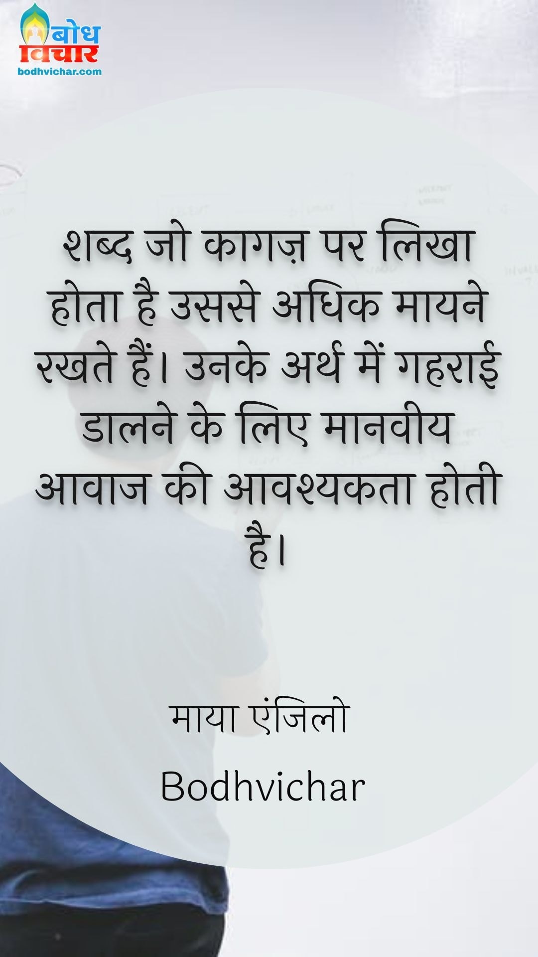 शब्द जो कागज़ पर लिखा होता है उससे अधिक मायने रखते हैं। उनके अर्थ में गहराई डालने के लिए मानवीय आवाज की आवश्यकता होती है। : Shabd jo kaagaj parlikha hota hai usse adhik maayne rakhte hain. unke arth men gehraai daalne ke lie maanveey aawaz ki aavashyakta hoti hai. - माया एंजिलो