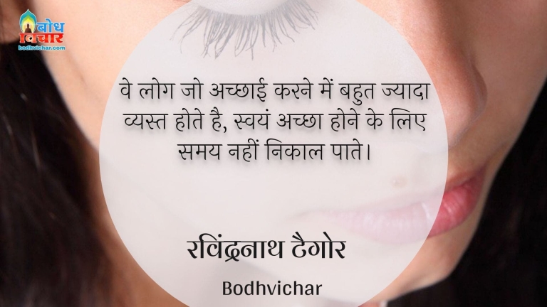 वे लोग जो अच्छाई करने में बहुत ज्यादा व्यस्त होते है, स्वयं अच्छा होने के लिए समय नहीं निकाल पाते। : Ve log jo achchhai karne mein bahut jyada vyast hote hain , swayam achcha hone ke lie samay nahi nikaal paate. - रवीन्द्रनाथ टैगोर