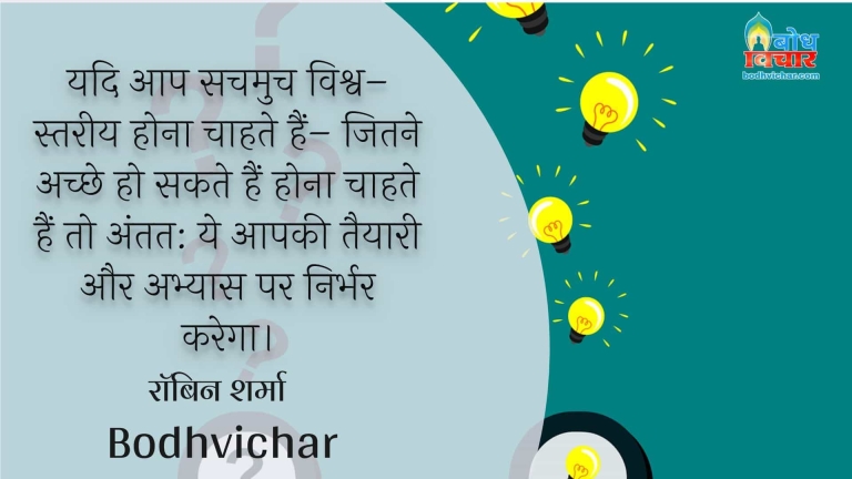 यदि आप सचमुच विश्व–स्तरीय होना चाहते हैं– जितने अच्छे हो सकते हैं होना चाहते हैं तो अंतत: ये आपकी तैयारी और अभ्यास पर निर्भर करेगा। : Yadi aapsachmuch vishva-stareey hoa chahte hain- jitne achche ho sakte hain, hona chahte hain. ant me yah sab aapke abhayas aur taiyai par nirbhar karega. - रॉबिन शर्मा