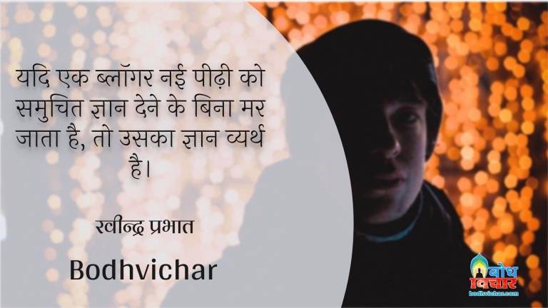 यदि एक ब्लॉगर नई पीढ़ी को समुचित ज्ञान देने के बिना मर जाता है, तो उसका ज्ञान व्यर्थ है। : Yadi ek blogger nayi peedi ko samuchit gyaan diye bina mar jaat hai to usk gyaan vyarth hai. - रवीन्द्र प्रभात