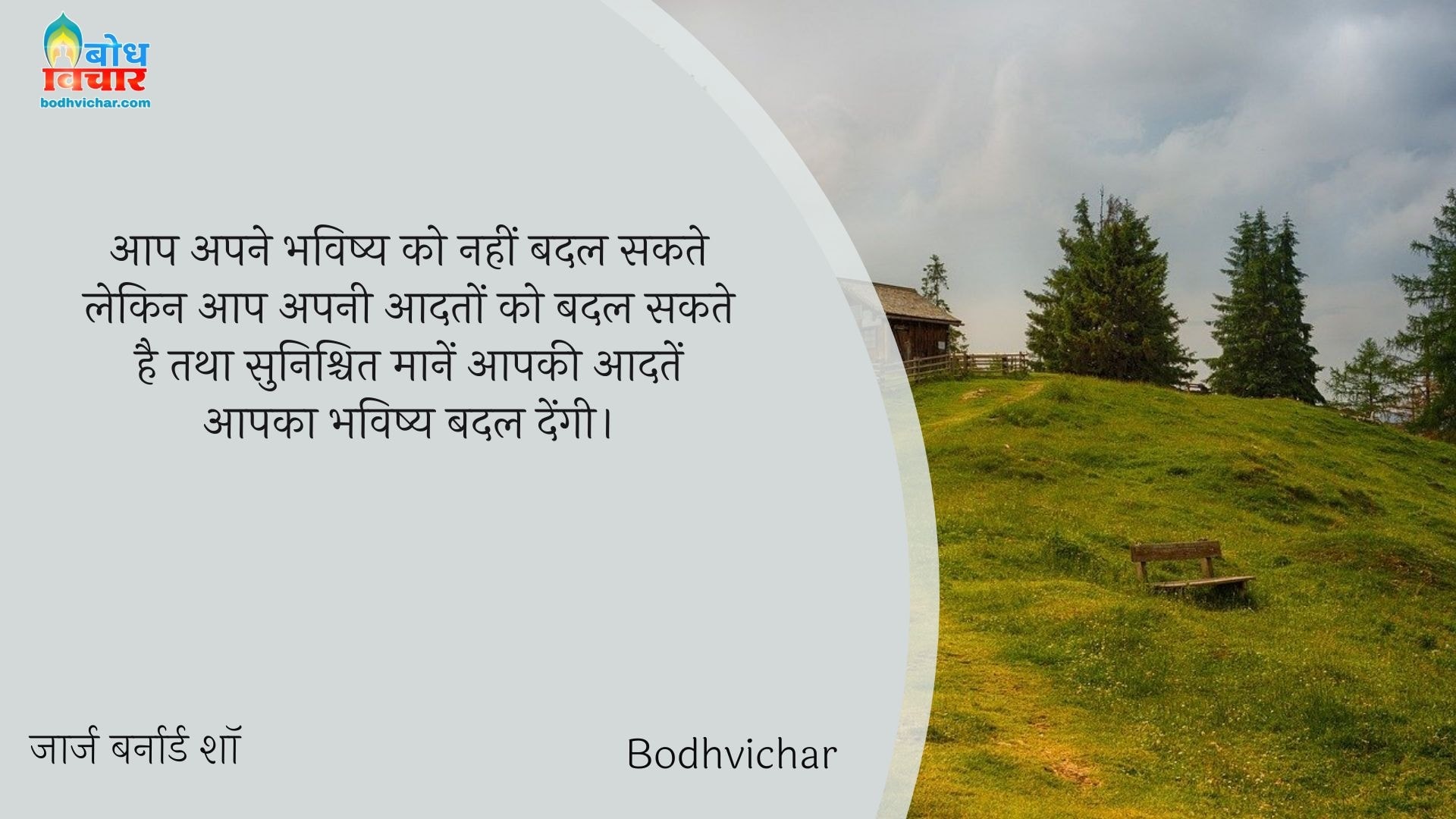 आप अपने भविष्य को नहीं बदल सकते लेकिन आप अपनी आदतों को बदल सकते है तथा सुनिश्चित मानें आपकी आदतें आपका भविष्य बदल देंगी। : Aap apne bhavishya ko nahi badal sakte lekin aap apni aadto ko badal sakte hain tatha sunishchit maanein aapki aadatein aapka bhavishya badlengi. - जॉर्ज बर्नार्ड शॉ