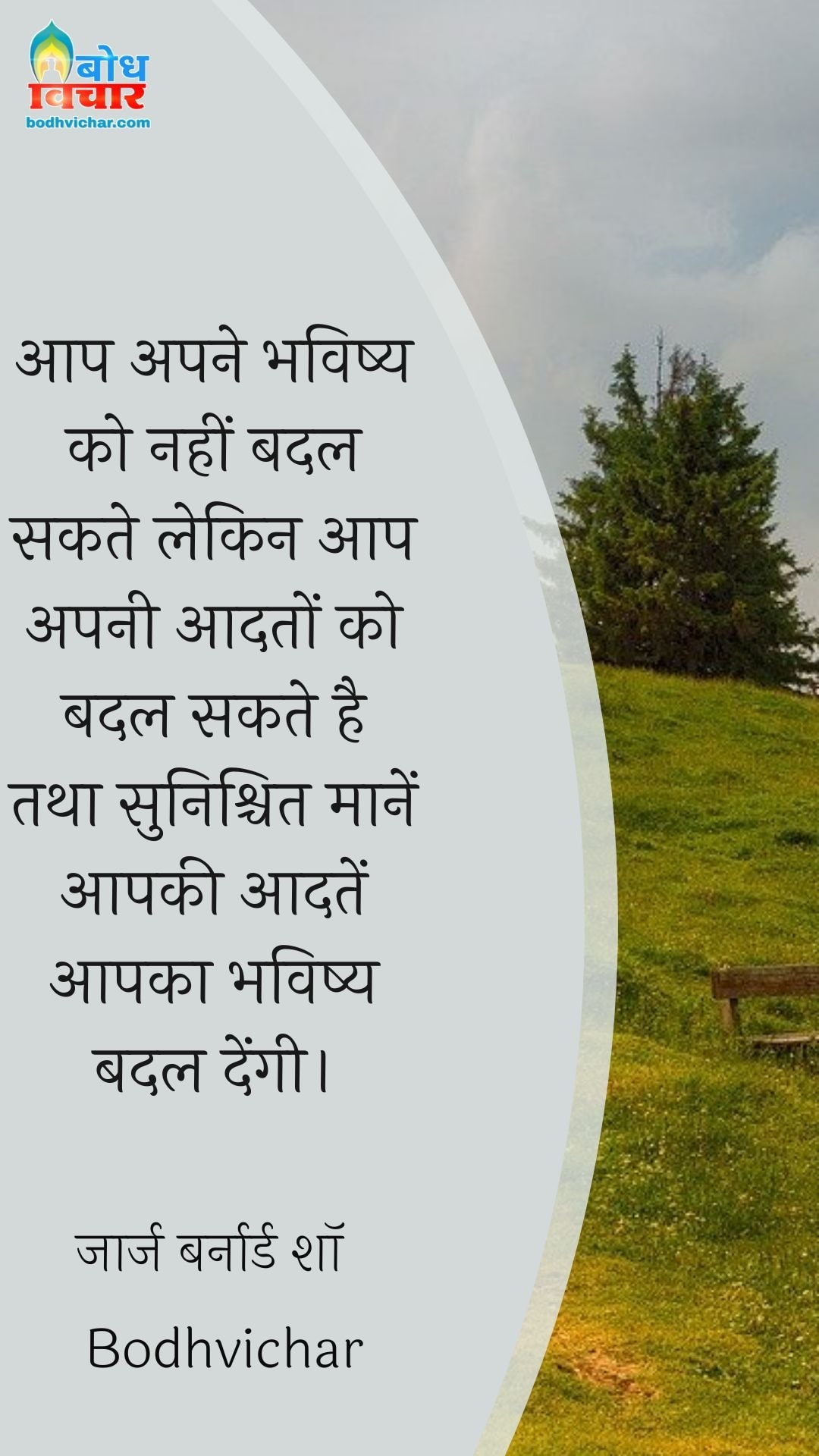 आप अपने भविष्य को नहीं बदल सकते लेकिन आप अपनी आदतों को बदल सकते है तथा सुनिश्चित मानें आपकी आदतें आपका भविष्य बदल देंगी। : Aap apne bhavishya ko nahi badal sakte lekin aap apni aadto ko badal sakte hain tatha sunishchit maanein aapki aadatein aapka bhavishya badlengi. - जॉर्ज बर्नार्ड शॉ