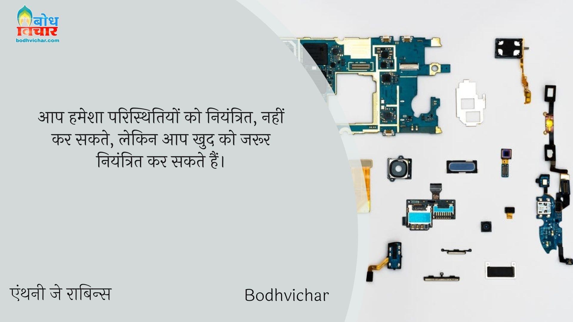 आप हमेशा परिस्थितियों को नियंत्रित, नहीं कर सकते, लेकिन आप खुद को जरूर नियंत्रित कर सकते हैं। : Aap hamesha paristhitiyon ko niyantritnahikar sakte lekin aap khud ko jaroor niyantrit kar sakte hain. - एंथनी जे रॉबिन्स