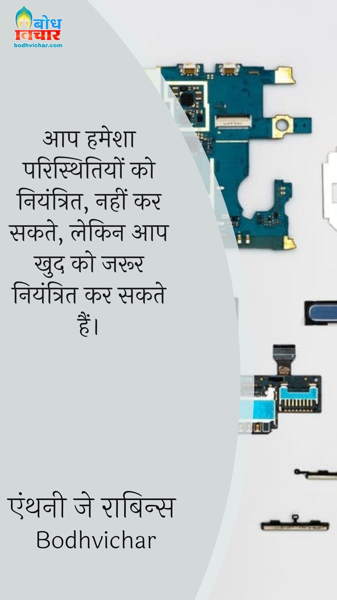आप हमेशा परिस्थितियों को नियंत्रित, नहीं कर सकते, लेकिन आप खुद को जरूर नियंत्रित कर सकते हैं। : Aap hamesha paristhitiyon ko niyantritnahikar sakte lekin aap khud ko jaroor niyantrit kar sakte hain. - एंथनी जे रॉबिन्स