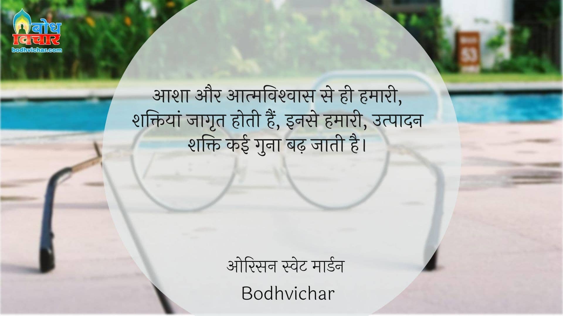 आशा और आत्मविश्वास से ही हमारी, शक्तियां जागृत होती हैं, इनसे हमारी, उत्पादन शक्ति कई गुना बढ़ जाती है। : Aasha aur aaatmavishwas se hi hmari shaktiyaan jagrit hoti hain ,inse hamari utpadan shakti kai gun badh jati hain. - ओरिसन स्‍वेट मार्डन