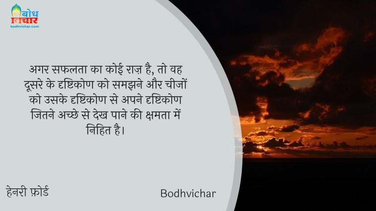 अगर सफलता का कोई राज़ है, तो वह दूसरे के दृष्टिकोण को समझने और चीजों को उसके दृष्टिकोण से अपने दृष्टिकोण जितने अच्छे से देख पाने की क्षमता में निहित है। : Agar safalta ka koi raaj hai to vah doosre ke drishtikon ko samjhne aur cheezon ko uske drishtikon se apne drishtikon jitne achche se dekh paane ki kshamta mein nihit hai. - हेनरी फ़ोर्ड | Henry Ford