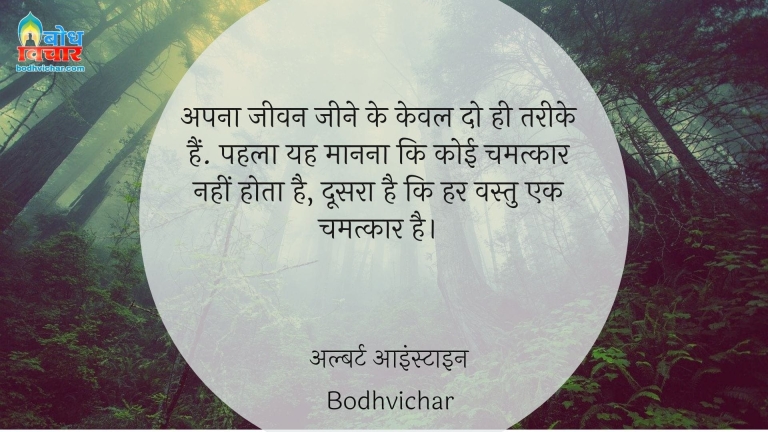 अपना जीवन जीने के केवल दो ही तरीके हैं. पहला यह मानना कि कोई चमत्कार नहीं होता है, दूसरा है कि हर वस्तु एक चमत्कार है। : Apna jeevan jeene ke keval do tareeke hain, pahla ki yah maaanna ki koi chmatkar nahi hota, doosra ki har vastu chamatkar hai. - अल्बर्ट आइन्स्टाइन