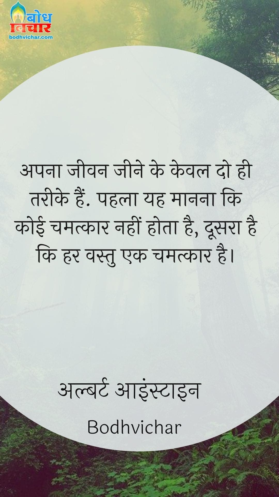 अपना जीवन जीने के केवल दो ही तरीके हैं. पहला यह मानना कि कोई चमत्कार नहीं होता है, दूसरा है कि हर वस्तु एक चमत्कार है। : Apna jeevan jeene ke keval do tareeke hain, pahla ki yah maaanna ki koi chmatkar nahi hota, doosra ki har vastu chamatkar hai. - अल्बर्ट आइन्स्टाइन