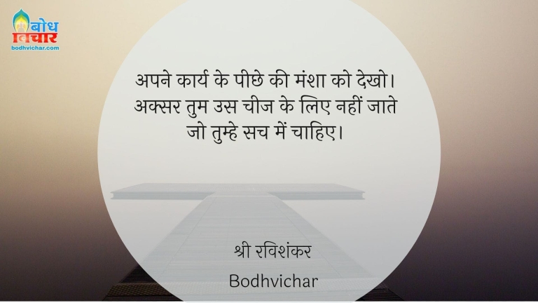 अपने कार्य के पीछे की मंशा को देखो। अक्सर तुम उस चीज के लिए नहीं जाते जो तुम्हे सच में चाहिए। : Apne karya ke peechhe ki mansha ko dekho. aksar tum un cheezon ke liye nahi jaate jo tumhe sach mein nahi chahte. - श्री श्री रविशंकर | Sri Sri Ravi Shankar