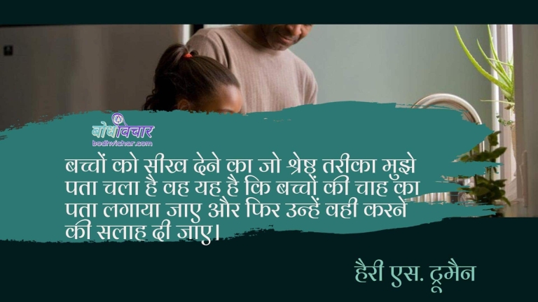 बच्चों को सीख देने का जो श्रेष्ठ तरीका मुझे पता चला है वह यह है कि बच्चों की चाह का पता लगाया जाए और फिर उन्हें वही करने की सलाह दी जाए। :  bachho ko seekh dene ka jo shreshtha tareeka mujhe pataa chala hai ki bachcho ki chah ka pata lagaya jaaye aur unhe fir wohi karne ki salaah di jaaye. - हैरी एस. ट्रूमैन | Harry S. Truman