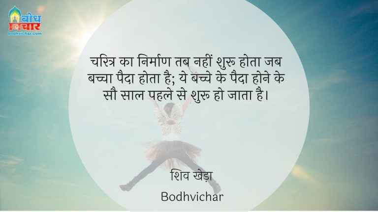 चरित्र का निर्माण तब नहीं शुरू होता जब बच्चा पैदा होता है; ये बच्चे के पैदा होने के सौ साल पहले से शुरू हो जाता है। : Charitra ka nirman tab shuru nahi hota, jab bachcha paida hota hai, yah bachcha paida hone ke sau saal pahle shuru ho jata hai. - शिव खेड़ा