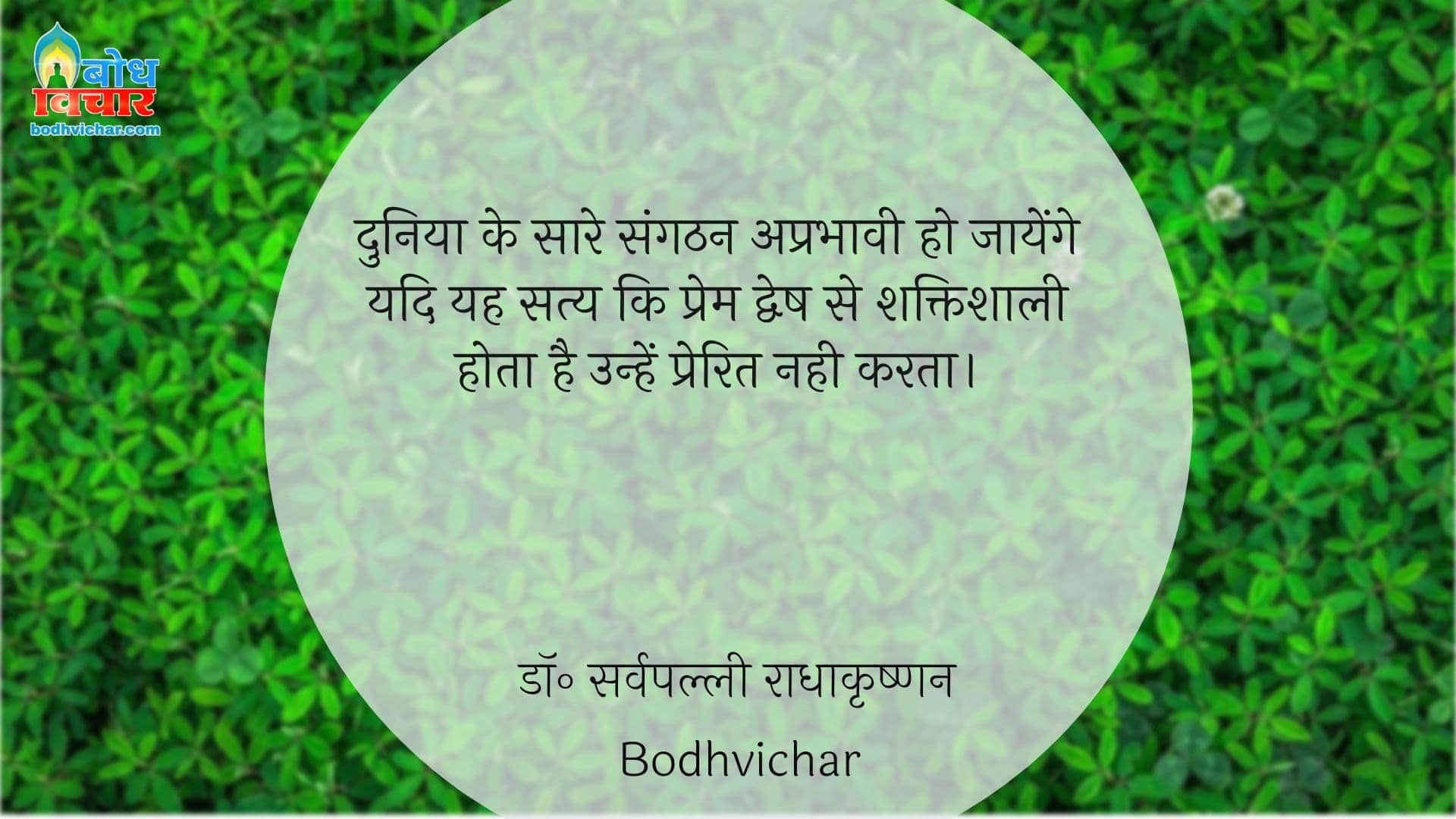 दुनिया के सारे संगठन अप्रभावी हो जायेंगे यदि यह सत्य कि प्रेम द्वेष से शक्तिशाली होता है उन्हें प्रेरित नही करता। : Duniya ke saare sangthan aprabhavi ho jaayenge yadi yah satya ki prem dwesh se shaktishali hota hai unhe prerit na kare. - डॉ॰ सर्वपल्ली राधाकृष्णन