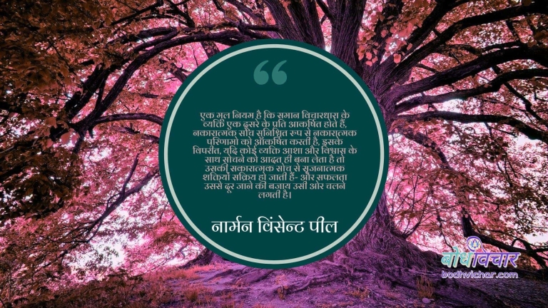 एक मूल नियम है कि समान विचारधारा के व्यक्ति एक दूसरे के प्रति आकर्षित होते हैं, नकारात्मक सोच सुनिश्चित रुप से नकारात्मक परिणामो को आकर्षित करती है, इसके विपरीत, यदि कोई व्यक्ति आशा और विश्वास के साथ सोचने को आदत ही बना लेता है तो उसकी सकारात्मक सोच से सृजनात्मक शक्तियों सक्रिय हो जाती हैं- और सफलता उससे दूर जाने की बजाय उसी ओर चलने लगती है। : Ek mool niyam hai ki saman vichardhara ke vyaktiek doosre ke prati akarshit hote hain, nakaratmak soch sunishchit roop se nakaratmak parinaamo ko akarshit karti hai - नार्मन विंसेन्ट पील