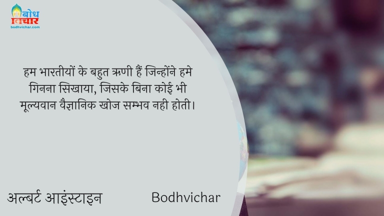 हम भारतीयों के बहुत ऋणी हैं जिन्होंने हमे गिनना सिखाया, जिसके बिना कोई भी मूल्यवान वैज्ञानिक खोज सम्भव नही होती। : Ham bharteeyon ke bahut rini hain jinhone humein ginna sikhaya, jiske bina koi bhi moolyawaan vaigyanik khoj sambhav nahin hoti. - अल्बर्ट आइन्स्टाइन