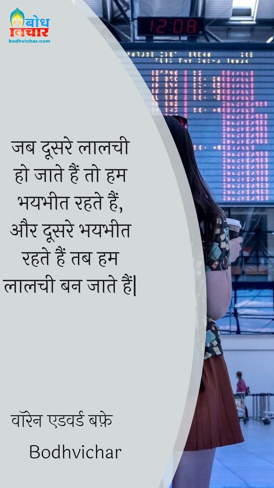 जब दूसरे लालची हो जाते हैं तो हम भयभीत रहते हैं, और दूसरे भयभीत रहते हैं तब हम लालची बन जाते हैं| : Jab ddosre lalchi ho jaate hain to hum bhaybheet rahte hain aur jab doosre bhaybheet rahte hain to hum laalchi ban jaate hain. - वॉरेन एडवर्ड बफ़े