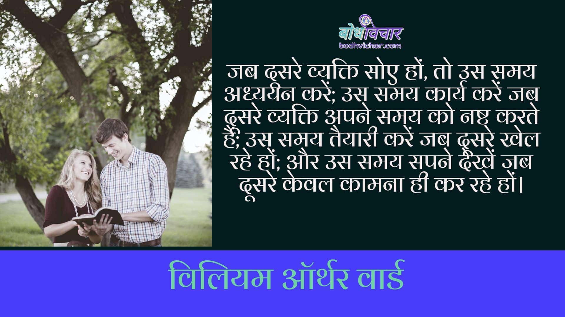 जब दूसरे व्यक्ति सोए हों, तो उस समय अध्ययन करें; उस समय कार्य करें जब दूसरे व्यक्ति अपने समय को नष्ट करते हैं; उस समय तैयारी करें जब दूसरे खेल रहे हों; और उस समय सपने देखें जब दूसरे केवल कामना ही कर रहे हों। : Jab doosre vyakti soye ho to us samay adhyayan karein, us samay karya karein jab doosre apna samay nashta karte hain, us samay taiyari karein jab doosre khel rahe ho, aur us samay swapna dekhein jab dooosre keval kaamna kar rahe ho. - विलियम ऑर्थर वार्ड