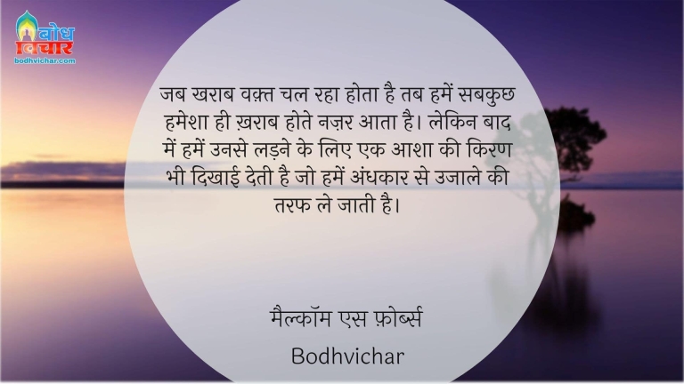 जब खराब वक़्त चल रहा होता है तब हमें सबकुछ हमेशा ही ख़राब होते नज़र आता है। लेकिन बाद में हमें उनसे लड़ने के लिए एक आशा की किरण भी दिखाई देती है जो हमें अंधकार से उजाले की तरफ ले जाती है। : Jab waqt kharab hota hai to hume sab kuchh kharab hote nazar aata hai. lekin baad mein humein unse ladne ke lie aasha ki kiran bhi dikhai deti hai jo humein andhkaarse ujaale ki taraf le jaati hai. - मैल्कॉम एस फ़ोर्ब्स